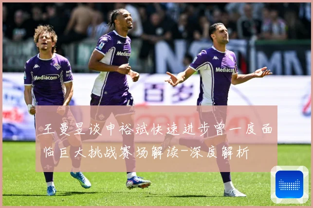王曼昱谈申裕斌快速进步曾一度面临巨大挑战赛场解读-深度解析