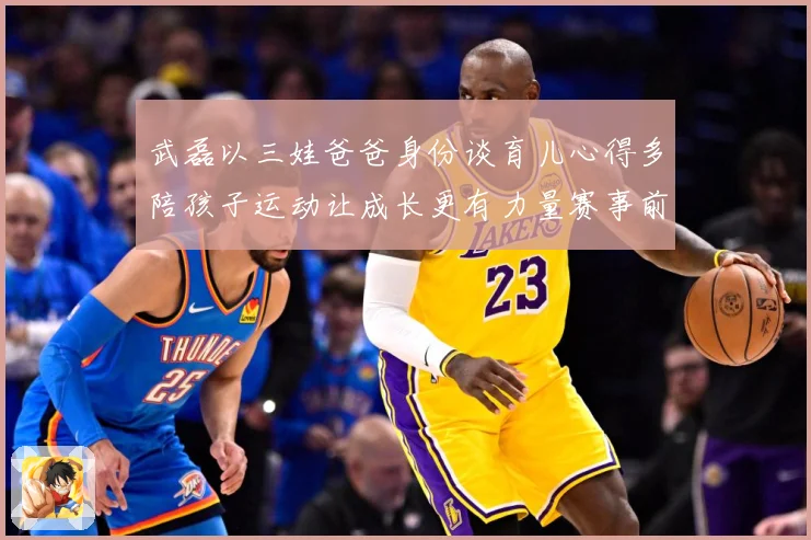 武磊以三娃爸爸身份谈育儿心得多陪孩子运动让成长更有力量赛事前瞻-深度解析
