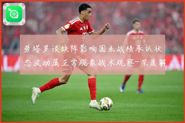 劳塔罗谈缺阵影响国米战绩承认状态波动属正常现象战术观察-深度解析