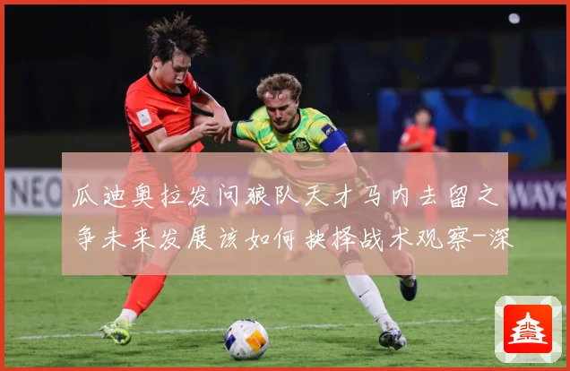 瓜迪奥拉发问狼队天才马内去留之争未来发展该如何抉择战术观察-深度解析