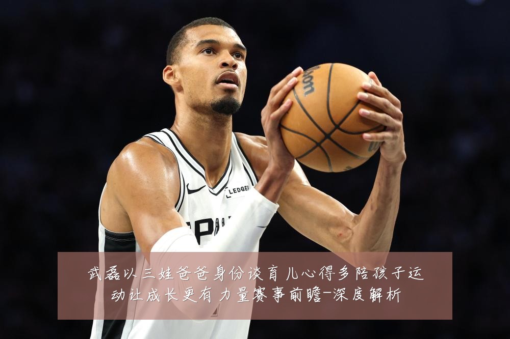 武磊以三娃爸爸身份谈育儿心得多陪孩子运动让成长更有力量赛事前瞻-深度解析